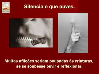 Silencia o que ouves.
Muitas aflições seriam poupadas às criaturas,
se se soubesse ouvir e reflexionar.
 