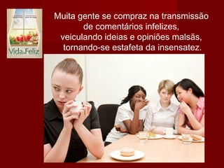 Muita gente se compraz na transmissão
de comentários infelizes,
veiculando ideias e opiniões malsãs,
tornando-se estafeta da insensatez.
 
