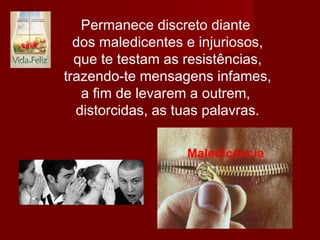 Permanece discreto diante
dos maledicentes e injuriosos,
que te testam as resistências,
trazendo-te mensagens infames,
a fim de levarem a outrem,
distorcidas, as tuas palavras.
.
 