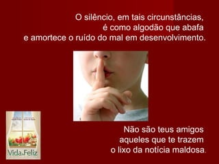 O silêncio, em tais circunstâncias,
é como algodão que abafa
e amortece o ruído do mal em desenvolvimento.
Não são teus amigos
aqueles que te trazem
o lixo da notícia maldosa.
 