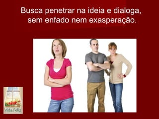 Busca penetrar na ideia e dialoga,
sem enfado nem exasperação.
 