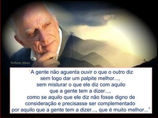 “A gente não aguenta ouvir o que o outro diz
sem logo dar um palpite melhor...,
sem misturar o que ele diz com aquilo
que a gente tem a dizer...,
como se aquilo que ele diz não fosse digno de
consideração e precisasse ser complementado
por aquilo que a gente tem a dizer..., que é muito melhor...”
 