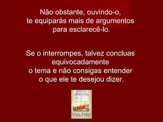 Não obstante, ouvindo-o,
te equiparás mais de argumentos
para esclarecê-lo.
Se o interrompes, talvez concluas
equivocadamente
o tema e não consigas entender
o que ele te desejou dizer.
 