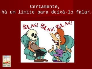 Certamente,
há um limite para deixá-lo falar.
 