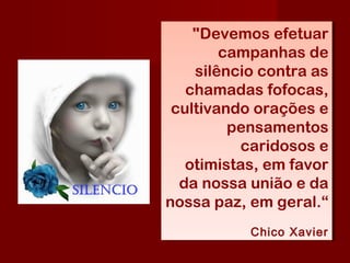 "Devemos efetuar
campanhas de
silêncio contra as
chamadas fofocas,
cultivando orações e
pensamentos
caridosos e
otimistas, em favor
da nossa união e da
nossa paz, em geral.“
Chico Xavier
"Devemos efetuar
campanhas de
silêncio contra as
chamadas fofocas,
cultivando orações e
pensamentos
caridosos e
otimistas, em favor
da nossa união e da
nossa paz, em geral.“
Chico Xavier
 