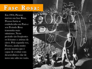 Em 1904, Picasso iniciou sua fase Rosa. Picasso havia se estabelecido em Paris e seu Período Rosa transmitia mais otimismo. Neste período são freqüentes os feirantes e artistas de circo. Pela segunda vez, Picasso, ainda muito jovem mostra que é capaz de evoluir com desenvoltura e dar de novo um salto no vazio.  Fase Rosa: 