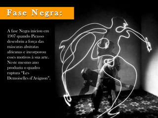 A fase Negra iniciou em 1907 quando Picasso descobriu a força das máscaras abstratas africanas e incorporou esses motivos à sua arte. Neste mesmo ano produziu o quadro ruptura “Les Demoiselles d’Avignon”.  Fase Negra: 
