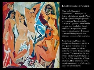 Les demoiselles d'Avignon   "Horrível", "chocante", "monstruosa"... As reações de horror não faltaram quando Pablo Picasso apresentou pela primeira vez, a pintura "Les demoiselles d'Avignon", que seria reconhecida como a obra fundadora da arte moderna. A representação de cinco prostitutas, duas delas com o rosto coberto por máscaras africanas provocou furiosa reação.  Naquela época, Picasso não recebeu nenhuma recompensa, e teve que se conformar com a incompreensão e a rejeição, inclusive por parte de seus colegas e amigos. “Seus quadros são uma ofensa à natureza, às tradições, à decência. São abomináveis", lia-se em 1910. Hoje é uma das obras mais importantes e reveladoras do início da arte moderna. 