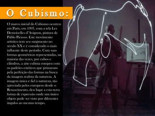 O marco inicial do Cubismo ocorreu em Paris, em 1907, com a tela Les Demoiselles d''Avignon, pintura de Pablo Picasso. Este movimento artístico tem seu surgimento no século XX e é considerado o mais influente deste período. Com suas formas geométricas representadas, na maioria das vezes, por cubos e cilindros, a arte cubista rompeu com os padrões estéticos que primavam pela perfeição das formas na busca da imagem realista da natureza. A imagem única e fiel à natureza, tão apreciada pelos europeus desde o Renascimento, deu lugar a esta nova forma de expressão onde um único objeto pode ser visto por diferentes ângulos ao mesmo tempo.  O Cubismo: 