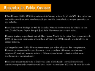 Pablo Picasso (1881-1973) foi um dos mais influentes artistas do século XX.  Sua vida e sua arte estão completamente interligadas, já que sua vida pessoal esteve sempre presente em seu trabalho.  Picasso nasceu em Málaga, no Sul da Espanha. Adotou o sobrenome de solteira de sua mãe, Maria Picasso Lopez. Seu pai, José Ruiz Blasco também era um artista. Picasso estudou em escolas de arte de Barcelona e Madri. Após visitar Paris em outubro de 1900, ele passou a viajar entre a Espanha e a França, até 1904, quando se estabeleceu na capital francesa.  Ao longo dos anos, Pablo Picasso aventurou-se por estilos diversos. Em suas pinturas, Picasso experimentou diferentes formas e cores, e também diferentes movimentos artísticos. Criou junto a outros artistas o Cubismo, movimento e técnica artística que revolucionou o mundo da arte. Picasso foi um artista ativo até o fim de sua vida. Trabalhando sistematicamente ele continuou explorando seu talento até a sua morte, ocorrida em 1973 aos 91 anos de idade. Biografia de Pablo Picasso: 