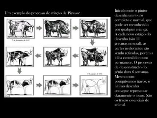 Inicialmente o pintor desenha um touro completo e normal, que pode ser reconhecido por qualquer criança.  A cada novo estágio do desenho (são 11 gravuras no total), as partes irrelevantes vão sendo retiradas, porém a idéia central do touro permanece. O processo de desconstrução do gênio dura 6 semanas. Mesmo com  pouquíssimos traços, o último desenho consegue representar claramente o touro. São os traços essenciais do animal. Um exemplo do processo de criação de Picasso: 