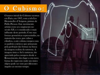 O marco inicial do Cubismo ocorreu
em Paris, em 1907, com a tela Les
Demoiselles d''Avignon, pintura de
Pablo Picasso. Este movimento
artístico tem seu surgimento no
século XX e é considerado o mais
influente deste período. Com suas
formas geométricas representadas, na
maioria das vezes, por cubos e
cilindros, a arte cubista rompeu com
os padrões estéticos que primavam
pela perfeição das formas na busca
da imagem realista da natureza. A
imagem única e fiel à natureza, tão
apreciada pelos europeus desde o
Renascimento, deu lugar a esta nova
forma de expressão onde um único
objeto pode ser visto por diferentes
ângulos ao mesmo tempo. 
 