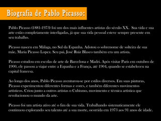 Pablo Picasso (1881-1973) foi um dos mais influentes artistas do século XX. Sua vida e sua
arte estão completamente interligadas, já que sua vida pessoal esteve sempre presente em
seu trabalho.
Picasso nasceu em Málaga, no Sul da Espanha. Adotou o sobrenome de solteira de sua
mãe, Maria Picasso Lopez. Seu pai, José Ruiz Blasco também era um artista.
Picasso estudou em escolas de arte de Barcelona e Madri. Após visitar Paris em outubro de
1900, ele passou a viajar entre a Espanha e a França, até 1904, quando se estabeleceu na
capital francesa.
Ao longo dos anos, Pablo Picasso aventurou-se por estilos diversos. Em suas pinturas,
Picasso experimentou diferentes formas e cores, e também diferentes movimentos
artísticos. Criou junto a outros artistas o Cubismo, movimento e técnica artística que
revolucionou o mundo da arte.
Picasso foi um artista ativo até o fim de sua vida. Trabalhando sistematicamente ele
continuou explorando seu talento até a sua morte, ocorrida em 1973 aos 91 anos de idade.
 