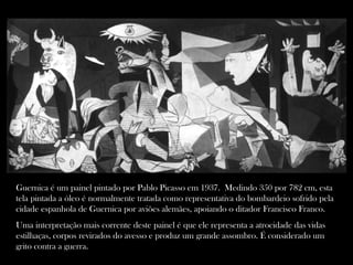 Guernica é um painel pintado por Pablo Picasso em 1937. Medindo 350 por 782 cm, esta
tela pintada a óleo é normalmente tratada como representativa do bombardeio sofrido pela
cidade espanhola de Guernica por aviões alemães, apoiando o ditador Francisco Franco.
Uma interpretação mais corrente deste painel é que ele representa a atrocidade das vidas
estilhaças, corpos revirados do avesso e produz um grande assombro. É considerado um
grito contra a guerra.
 