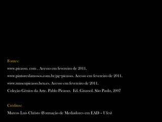 Fontes:
www.picasso. com . Acesso em fevereiro de 2011.
www.pintoresfamosos.com.br/pg=picasso. Acesso em fevereiro de 2011.
www.museupicasso.bcn.es. Acesso em fevereiro de 2011.
Coleção Gênios da Arte. Pablo Picasso. Ed. Girassol. São Paulo, 2007
Créditos:
Marcos Luis Christo (Formação de Mediadores em EAD – Ufes)
 
