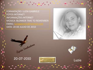 FORMATAÇÃO: LUZIA GABRIELE
FOTOS:INTERNET:
INFORMAÇÕES:INTERNET
MÚSICA: BLONKER TIME TO REMEMBER
EMAIL: luziagabriele@hotmail.com
DATA: 20 DE JULHO DE 2010




     20-07-2010                    Luzia
 