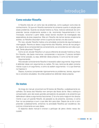 11
Índice
Como estudar filosofia
A filosofia trata de um certo tipo de problemas, como qualquer outra área do
conhecimento. Só que em filosofia raramente há consenso quanto à solução para
esses problemas. Quando se estuda história ou física, trata-se sobretudo de com-
preender teorias amplamente aceites e de, recorrendo frequentemente à me-
morização, raciocinar a partir delas; essas teorias resultam da investigação dos
especialistas da área respectiva. Mas em filosofia não temos teorias amplamente
aceites: os filósofos discordam entre si quanto às teorias uns dos outros.
Por isso, estudar filosofia implica uma actividade constante de argumentação e
interrogação. Perante as ideias e argumentos dos filósofos, temos de nos pergun-
tar, depois de as compreendemos correctamente, se concordamos com elas e por-
quê. Serão plausíveis? Porquê?
Como se vê, estudar filosofia é um pouco diferente de estudar história ou física.
Em filosofia, não basta memorizar, compreender e raciocinar. É preciso também
saber tomar posição, ou seja, defender ideias próprias. E como se faz tal coisa?
Argumentando.
Para estudar correctamente filosofia é necessário saber argumentar. Argumentar
é defender ideias com argumentos ou razões. Por isso, teremos de saber correcta-
mente o que é um argumento, e como se avaliam argumentos – é o que faremos
no Capítulo 3.
Depois, é preciso compreender rigorosamente os problemas, teorias, argumen-
tos e conceitos estudados. Só então poderemos defender ideias próprias.
Os textos
Ao longo do manual, encontram-se 53 textos de filósofos, cuidadosamente es-
colhidos. Os textos dos filósofos nem sempre são fáceis de ler. Mas o esforço é
compensador, pois são esses grandes pensadores do passado e do presente que
defenderam ideias e argumentos fascinantes. E há uma certa magia em ler directa-
mente o que um grande filósofo, do passado ou do presente, escreveu: é como
ficar na sua presença e ouvir o que eles têm para dizer. Depois de os ler e com-
preender cuidadosamente, entramos na actividade filosófica por excelência: dis-
cutimos criticamente as suas ideias.
O objectivo deste manual é ensinar a participar de pleno direito nessa dis-
cussão.
Introdução
 