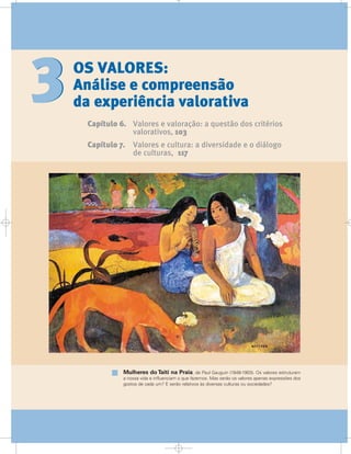OS VALORES:
Análise e compreensão
da experiência valorativa
Capítulo 6. Valores e valoração: a questão dos critérios
valorativos, 103
Capítulo 7. Valores e cultura: a diversidade e o diálogo
de culturas, 117
33
Mulheres do Taiti na Praia, de Paul Gauguin (1848-1903). Os valores estruturam
a nossa vida e influenciam o que fazemos. Mas serão os valores apenas expressões dos
gostos de cada um? E serão relativos às diversas culturas ou sociedades?
 