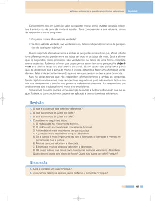 Concentremo-nos em juízos de valor de carácter moral, como «Matar pessoas inocen-
tes é errado» ou «A pena de morte é injusta». Para compreender a sua natureza, temos
de responder a estas perguntas:
1. Os juízos morais têm valor de verdade?
2. Se têm valor de verdade, são verdadeiros ou falsos independentemente da perspec-
tiva de quaisquer sujeitos?
Quem responde afirmativamente a ambas as perguntas está a dizer que, afinal, não há
uma diferença muito grande entre os juízos de facto e os juízos de valor. Está a afirmar
que os segundos, como primeiros, são verdadeiros ou falsos de uma forma completa-
mente objectiva. Podemos afirmar que quem pensa assim tem uma perspectiva objecti-
vista dos valores éticos (ou dos valores em geral). Quem aceita esta perspectiva pensa
que, se dissermos que a pena de morte é injusta, estamos a fazer uma afirmação verda-
deira ou falsa independentemente do que as pessoas pensam sobre a pena de morte.
Mas há várias teorias que não respondem afirmativamente a ambas as perguntas.
Neste capítulo analisaremos duas perspectivas segundo as quais não existem factos mo-
rais que ultrapassem o âmbito dos gostos e preferências pessoais. As perspectivas que
analisaremos são o subjectivismo moral e o emotivismo.
Tomaremos os juízos morais como exemplo de modo a facilitar a discussão que se se-
gue. Todavia, o que concluirmos poderá ser aplicado a outros domínios valorativos.
Revisão
1. O que é a questão dos critérios valorativos?
2. O que caracteriza os juízos de facto?
3. O que caracteriza os juízos de valor?
4. Considere os seguintes juízos:
1) O Holocausto foi moralmente horrível.
2) O Holocausto é considerado moralmente horrível.
3) A liberdade é mais importante do que a justiça.
4) A justiça é mais importante do que a liberdade.
5) Se a justiça é mais importante do que a liberdade, a liberdade é menos im-
portante do que a justiça.
6) Muitas pessoas valorizam a liberdade.
7) É bom que muitas pessoas valorizem a liberdade.
8) Há quem julgue que não é bom que muitas pessoas valorizem a liberdade.
Quais destes juízos são juízos de facto? Quais são juízos de valor? Porquê?
Discussão
5. Será a verdade um valor? Porquê?
6. «Na ciência fazem-se apenas juízos de facto.» Concorda? Porquê?
105
Valores e valoração: a questão dos critérios valorativos Capítulo 6
 