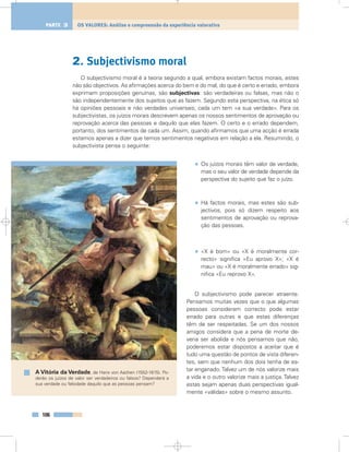 2. Subjectivismo moral
O subjectivismo moral é a teoria segundo a qual, embora existam factos morais, estes
não são objectivos. As afirmações acerca do bem e do mal, do que é certo e errado, embora
exprimam proposições genuínas, são subjectivas: são verdadeiras ou falsas, mas não o
são independentemente dos sujeitos que as fazem. Segundo esta perspectiva, na ética só
há opiniões pessoais e não verdades universais; cada um tem «a sua verdade». Para os
subjectivistas, os juízos morais descrevem apenas os nossos sentimentos de aprovação ou
reprovação acerca das pessoas e daquilo que elas fazem. O certo e o errado dependem,
portanto, dos sentimentos de cada um. Assim, quando afirmamos que uma acção é errada
estamos apenas a dizer que temos sentimentos negativos em relação a ela. Resumindo, o
subjectivista pensa o seguinte:
• Os juízos morais têm valor de verdade,
mas o seu valor de verdade depende da
perspectiva do sujeito que faz o juízo.
• Há factos morais, mas estes são sub-
jectivos, pois só dizem respeito aos
sentimentos de aprovação ou reprova-
ção das pessoas.
• «X é bom» ou «X é moralmente cor-
recto» significa «Eu aprovo X»; «X é
mau» ou «X é moralmente errado» sig-
nifica «Eu reprovo X».
O subjectivismo pode parecer atraente.
Pensamos muitas vezes que o que algumas
pessoas consideram correcto pode estar
errado para outras e que estas diferenças
têm de ser respeitadas. Se um dos nossos
amigos considera que a pena de morte de-
veria ser abolida e nós pensamos que não,
poderemos estar dispostos a aceitar que é
tudo uma questão de pontos de vista diferen-
tes, sem que nenhum dos dois tenha de es-
tar enganado. Talvez um de nós valorize mais
a vida e o outro valorize mais a justiça. Talvez
estas sejam apenas duas perspectivas igual-
mente «válidas» sobre o mesmo assunto.
106
OS VALORES: Análise e compreensão da experiência valorativaPARTE 3
A Vitória da Verdade, de Hans von Aachen (1552-1615). Po-
derão os juízos de valor ser verdadeiros ou falsos? Dependerá a
sua verdade ou falsidade daquilo que as pessoas pensam?
 