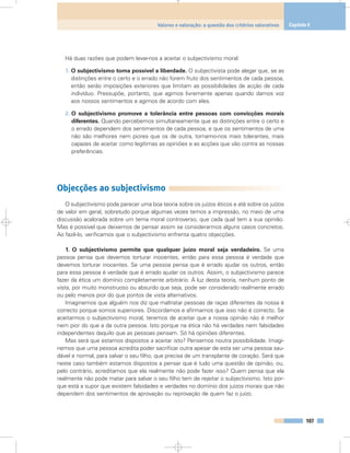 Há duas razões que podem levar-nos a aceitar o subjectivismo moral:
1. O subjectivismo torna possível a liberdade. O subjectivista pode alegar que, se as
distinções entre o certo e o errado não forem fruto dos sentimentos de cada pessoa,
então serão imposições exteriores que limitam as possibilidades de acção de cada
indivíduo. Pressupõe, portanto, que agimos livremente apenas quando damos voz
aos nossos sentimentos e agimos de acordo com eles.
2. O subjectivismo promove a tolerância entre pessoas com convicções morais
diferentes. Quando percebemos simultaneamente que as distinções entre o certo e
o errado dependem dos sentimentos de cada pessoa, e que os sentimentos de uma
não são melhores nem piores que os de outra, tornamo-nos mais tolerantes, mais
capazes de aceitar como legítimas as opiniões e as acções que vão contra as nossas
preferências.
Objecções ao subjectivismo
O subjectivismo pode parecer uma boa teoria sobre os juízos éticos e até sobre os juízos
de valor em geral, sobretudo porque algumas vezes temos a impressão, no meio de uma
discussão acalorada sobre um tema moral controverso, que cada qual tem a sua opinião.
Mas é possível que deixemos de pensar assim se considerarmos alguns casos concretos.
Ao fazê-lo, verificamos que o subjectivismo enfrenta quatro objecções.
1. O subjectivismo permite que qualquer juízo moral seja verdadeiro. Se uma
pessoa pensa que devemos torturar inocentes, então para essa pessoa é verdade que
devemos torturar inocentes. Se uma pessoa pensa que é errado ajudar os outros, então
para essa pessoa é verdade que é errado ajudar os outros. Assim, o subjectivismo parece
fazer da ética um domínio completamente arbitrário. À luz desta teoria, nenhum ponto de
vista, por muito monstruoso ou absurdo que seja, pode ser considerado realmente errado
ou pelo menos pior do que pontos de vista alternativos.
Imaginemos que alguém nos diz que maltratar pessoas de raças diferentes da nossa é
correcto porque somos superiores. Discordamos e afirmamos que isso não é correcto. Se
aceitarmos o subjectivismo moral, teremos de aceitar que a nossa opinião não é melhor
nem pior do que a da outra pessoa. Isto porque na ética não há verdades nem falsidades
independentes daquilo que as pessoas pensam. Só há opiniões diferentes.
Mas será que estamos dispostos a aceitar isto? Pensemos noutra possibilidade. Imagi-
nemos que uma pessoa acredita poder sacrificar outra apesar de esta ser uma pessoa sau-
dável e normal, para salvar o seu filho, que precisa de um transplante de coração. Será que
neste caso também estamos dispostos a pensar que é tudo uma questão de opinião, ou,
pelo contrário, acreditamos que ela realmente não pode fazer isso? Quem pensa que ela
realmente não pode matar para salvar o seu filho tem de rejeitar o subjectivismo. Isto por-
que está a supor que existem falsidades e verdades no domínio dos juízos morais que não
dependem dos sentimentos de aprovação ou reprovação de quem faz o juízo.
107
Valores e valoração: a questão dos critérios valorativos Capítulo 6
 
