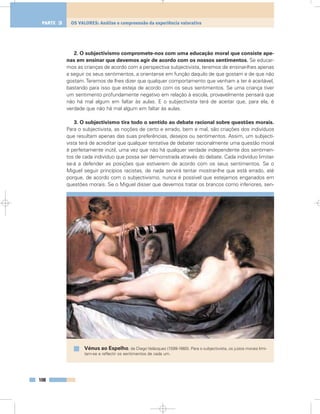 2. O subjectivismo compromete-nos com uma educação moral que consiste ape-
nas em ensinar que devemos agir de acordo com os nossos sentimentos. Se educar-
mos as crianças de acordo com a perspectiva subjectivista, teremos de ensinar-lhes apenas
a seguir os seus sentimentos, a orientar-se em função daquilo de que gostam e de que não
gostam.Teremos de lhes dizer que qualquer comportamento que venham a ter é aceitável,
bastando para isso que esteja de acordo com os seus sentimentos. Se uma criança tiver
um sentimento profundamente negativo em relação à escola, provavelmente pensará que
não há mal algum em faltar às aulas. E o subjectivista terá de aceitar que, para ela, é
verdade que não há mal algum em faltar às aulas.
3. O subjectivismo tira todo o sentido ao debate racional sobre questões morais.
Para o subjectivista, as noções de certo e errado, bem e mal, são criações dos indivíduos
que resultam apenas das suas preferências, desejos ou sentimentos. Assim, um subjecti-
vista terá de acreditar que qualquer tentativa de debater racionalmente uma questão moral
é perfeitamente inútil, uma vez que não há qualquer verdade independente dos sentimen-
tos de cada indivíduo que possa ser demonstrada através do debate. Cada indivíduo limitar-
se-á a defender as posições que estiverem de acordo com os seus sentimentos. Se o
Miguel seguir princípios racistas, de nada servirá tentar mostrar-lhe que está errado, até
porque, de acordo com o subjectivismo, nunca é possível que estejamos enganados em
questões morais. Se o Miguel disser que devemos tratar os brancos como inferiores, sen-
108
OS VALORES: Análise e compreensão da experiência valorativaPARTE 3
Vénus ao Espelho, de Diego Velázquez (1599-1660). Para o subjectivista, os juízos morais limi-
tam-se a reflectir os sentimentos de cada um.
 