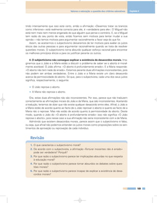 tindo intensamente que isso está certo, então a afirmação «Devemos tratar os brancos
como inferiores» está realmente correcta para ele, é «verdadeira para ele». O Miguel não
está nem mais nem menos enganado do que alguém que pense o contrário. E, se o Miguel
tem razão do seu ponto de vista, então ficamos sem motivos para tentar mudar a sua
opinião – não temos motivos para argumentar racionalmente a favor seja do que for.
Assim, se aceitarmos o subjectivismo deixaremos de ter motivos para avaliar os juízos
éticos das outras pessoas e para argumentar racionalmente quando se trata de resolver
questões morais. O subjectivismo torna absurdo qualquer esforço racional para encontrar
os melhores princípios éticos e para os justificar perante os outros.
4. O subjectivismo não consegue explicar a existência de desacordos morais. Ima-
ginemos que o João e a Maria estão a discutir o problema de saber se o aborto é moral-
mente aceitável. O João afirma: «O aborto é profundamente errado». E a Maria responde:
«O aborto não tem nada de errado». Estamos perante duas afirmações inconsistentes, pois
não podem ser ambas verdadeiras. Entre o João e a Maria existe um claro desacordo
acerca da permissividade do aborto. Só que, para o subjectivista, cada uma dos seus juízos
significa, respectivamente, o seguinte:
• O João reprova o aborto.
• A Maria não reprova o aborto.
Ora, estas duas afirmações não são inconsistentes. Por isso, parece que não traduzem
correctamente as afirmações iniciais do João e da Maria, que são inconsistentes. Aceitando
a tradução, teríamos de dizer que não existe qualquer desacordo entre eles. Afinal, o João e
a Maria estão de acordo quanto ao facto de o João reprovar o aborto e quanto ao facto de a
Maria não o reprovar. Mas não estão de acordo quanto à permissividade do aborto. Deste
modo, quando o João diz «O aborto é profundamente errado» isso não significa «O João
reprova o aborto», pois nesse caso a sua afirmação não seria inconsistente com a de Maria.
Admitindo que existem desacordos morais, parece assim que o subjectivismo é falso,
ou seja, que afinal não podemos entender os juízos morais como proposições sobre os sen-
timentos de aprovação ou reprovação de cada indivíduo.
Revisão
1. O que caracteriza o subjectivismo moral?
2. De acordo com o subjectivista, a afirmação «Torturar inocentes não é errado»
pode ser verdadeira? Porquê?
3. Por que razão o subjectivismo parece ter implicações absurdas no que respeita
à educação moral?
4. Por que razão o subjectivismo parece tornar absurdos os debates sobre ques-
tões morais?
5. Por que razão o subjectivismo parece incapaz de explicar a existência de desa-
cordos morais?
109
Valores e valoração: a questão dos critérios valorativos Capítulo 6
 
