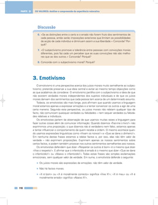 Discussão
6. «Se as distinções entre o certo e o errado não forem fruto dos sentimentos de
cada pessoa, então serão imposições exteriores que limitam as possibilidades
de acção de cada indivíduo e diminuem assim a sua liberdade.» Concorda? Por-
quê?
7. «O subjectivismo promove a tolerância entre pessoas com convicções morais
diferentes, pois faz cada um perceber que as suas convicções não são melho-
res que as dos outros.» Concorda? Porquê?
8. Concorda com o subjectivismo moral? Porquê?
3. Emotivismo
O emotivismo é uma perspectiva acerca dos juízos morais muito semelhante ao subjec-
tivismo; pretende preservar a sua ideia central e evitar ao mesmo tempo objecções como
as que acabámos de considerar. O emotivismo partilha com o subjectivismo a ideia de que
não existem verdades morais independentes dos sujeitos individuais e de que os juízos
morais derivam dos sentimentos que cada pessoa tem acerca de um determinado assunto.
Todavia, os emotivistas vão mais longe, pois afirmam que quando usamos a linguagem
moral estamos apenas a expressar emoções e a tentar convencer os outros a agir de uma
certa maneira. Segundo esta perspectiva, os juízos morais não relatam qualquer tipo de
facto, não comunicam quaisquer verdades ou falsidades – nem sequer verdades ou falsida-
des relativas a indivíduos.
Os emotivistas partem da observação de que usamos muitas vezes a linguagem para
fazer outras coisas além de comunicar informação. Quando dizemos «Traz-me o livro!» não
exprimimos uma proposição; o que dizemos não é verdadeiro nem falso, estamos apenas
a tentar influenciar o comportamento de quem recebe a ordem. O mesmo acontece quan-
do usamos expressões linguísticas como «Vivam os noivos!» e «Que se dane o dinheiro!».
Em nenhuma destas frases estamos a relatar factos e, por isso, elas não têm valor de
verdade – não exprimem proposições. Exprimem apenas os nossos sentimentos sobre
certos factos, e podem também provocar nos outros sentimentos semelhantes aos nossos.
Os emotivistas defendem que dizer «Respeitar os outros é bom» é o mesmo que dizer
«Viva o respeito!». E afirmar que o infanticídio é errado é o mesmo que dizer «Que se dane
o infanticídio!» ou «Abaixo o infanticídio!». Todas estas frases são simples exclamações
emocionais, sem qualquer valor de verdade. Em suma, o emotivista defende o seguinte:
• Os juízos morais são expressões de emoções: não têm valor de verdade.
• Não há factos morais.
• «X é bom» ou «X é moralmente correcto» significa «Viva X!»; «X é mau» ou «X é
moralmente errado» significa «Abaixo X!».
110
OS VALORES: Análise e compreensão da experiência valorativaPARTE 3
 