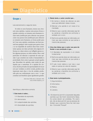 Grupo 1
Leia atentamente o seguinte texto:
Se todos os seres humanos, menos um, tives-
sem uma opinião, e apenas uma pessoa tivesse a
opinião contrária, os restantes seres humanos te-
riam tanta justificação para silenciar essa pessoa
como essa pessoa teria justificação para silenciar
os restantes seres humanos, se tivesse poder para
tal. Caso uma opinião constituísse um bem pes-
soal sem qualquer valor excepto para quem a tem,
e se ser impedido de usufruir desse bem consti-
tuísse apenas um dano privado, faria alguma di-
ferença se o dano estava a ser infligido apenas so-
bre algumas pessoas, ou sobre muitas. Mas o mal
particular em silenciar a expressão de uma opi-
nião é que constitui um roubo à humanidade; à
posteridade, bem como à geração actual; àqueles
que discordam da opinião, mais ainda do que
àqueles que a sustentam. Se a opinião for cor-
recta, ficarão privados da oportunidade de trocar
erro por verdade; se estiver errada, perdem uma
impressão mais clara e viva da verdade, produ-
zida pela sua confrontação com o erro – o que
constitui um benefício quase igualmente grande.
John Stuart Mill, Sobre a Liberdade, 1859,
trad. de Pedro Madeira, p. 51
Identifique a alternativa correcta:
1. Este texto é sobre…
1) A liberdade de expressão.
2) A democracia.
3) A subjectividade das opiniões.
4) A diversidade de opiniões.
2. Neste texto, o autor conclui que…
1) Só temos o direito de silenciar as pes-
soas que defendem ideias imorais.
2) Silenciar uma opinião é um roubo à hu-
manidade.
3) Mesmo que a opinião silenciada seja fal-
sa, perde-se o benefício de confrontar a
verdade com o erro.
4) Nenhuma opinião deve ser silenciada, por
mais que seja contrária ao que pensa a
maioria das pessoas.
3. Uma das ideias que o autor usa para de-
fender a sua conclusão é que…
1) A liberdade de expressão é um direito
fundamental.
2) Nenhuma opinião deve ser silenciada, por
mais que seja contrária ao que pensa a
maioria das pessoas.
3) É tudo muito relativo e por isso o que
cada um pensa só a ele diz respeito.
4) Mesmo que a opinião silenciada seja fal-
sa, perde-se o benefício de confrontar a
verdade com o erro.
4. Este texto é principalmente…
1) Argumentativo.
2) Informativo.
3) Político.
4) Literário.
5. «Só devemos permitir a expressão daquelas
opiniões que não forem obviamente falsas.
As outras devem ser proibidas. Por exem-
plo, não se deve permitir que as pessoas de-
fendam que o exercício físico faz mal à saú-
de.» Concorda? Porquê?
12
DiagnósticoTESTE
 