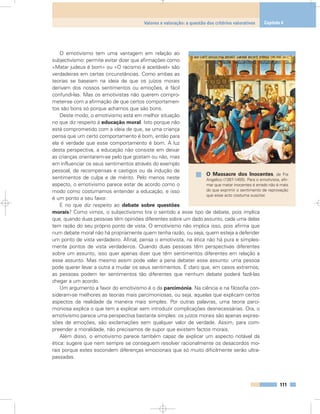 O emotivismo tem uma vantagem em relação ao
subjectivismo: permite evitar dizer que afirmações como
«Matar judeus é bom» ou «O racismo é aceitável» são
verdadeiras em certas circunstâncias. Como ambas as
teorias se baseiam na ideia de que os juízos morais
derivam dos nossos sentimentos ou emoções, é fácil
confundi-las. Mas os emotivistas não querem compro-
meter-se com a afirmação de que certos comportamen-
tos são bons só porque achamos que são bons.
Deste modo, o emotivismo está em melhor situação
no que diz respeito à educação moral. Isto porque não
está comprometido com a ideia de que, se uma criança
pensa que um certo comportamento é bom, então para
ela é verdade que esse comportamento é bom. À luz
desta perspectiva, a educação não consiste em deixar
as crianças orientarem-se pelo que gostam ou não, mas
em influenciar os seus sentimentos através do exemplo
pessoal, de recompensas e castigos ou da indução de
sentimentos de culpa e de mérito. Pelo menos neste
aspecto, o emotivismo parece estar de acordo como o
modo como costumamos entender a educação, e isso
é um ponto a seu favor.
E no que diz respeito ao debate sobre questões
morais? Como vimos, o subjectivismo tira o sentido a esse tipo de debate, pois implica
que, quando duas pessoas têm opiniões diferentes sobre um dado assunto, cada uma delas
tem razão do seu próprio ponto de vista. O emotivismo não implica isso, pois afirma que
num debate moral não há propriamente quem tenha razão, ou seja, quem esteja a defender
um ponto de vista verdadeiro. Afinal, pensa o emotivista, na ética não há pura e simples-
mente pontos de vista verdadeiros. Quando duas pessoas têm perspectivas diferentes
sobre um assunto, isso quer apenas dizer que têm sentimentos diferentes em relação a
esse assunto. Mas mesmo assim pode valer a pena debater esse assunto: uma pessoa
pode querer levar a outra a mudar os seus sentimentos. É claro que, em casos extremos,
as pessoas podem ter sentimentos tão diferentes que nenhum debate poderá fazê-las
chegar a um acordo.
Um argumento a favor do emotivismo é o da parcimónia. Na ciência e na filosofia con-
sideram-se melhores as teorias mais parcimoniosas, ou seja, aquelas que explicam certos
aspectos da realidade da maneira mais simples. Por outras palavras, uma teoria parci-
moniosa explica o que tem a explicar sem introduzir complicações desnecessárias. Ora, o
emotivismo parece uma perspectiva bastante simples: os juízos morais são apenas expres-
sões de emoções, são exclamações sem qualquer valor de verdade. Assim, para com-
preender a moralidade, não precisamos de supor que existem factos morais.
Além disso, o emotivismo parece também capaz de explicar um aspecto notável da
ética: sugere que nem sempre se conseguem resolver racionalmente os desacordos mo-
rais porque estes escondem diferenças emocionais que só muito dificilmente serão ultra-
passadas.
111
Valores e valoração: a questão dos critérios valorativos Capítulo 6
O Massacre dos Inocentes, de Fra
Angelico (1387-1455). Para o emotivista, afir-
mar que matar inocentes é errado não é mais
do que exprimir o sentimento de reprovação
que esse acto costuma suscitar.
 