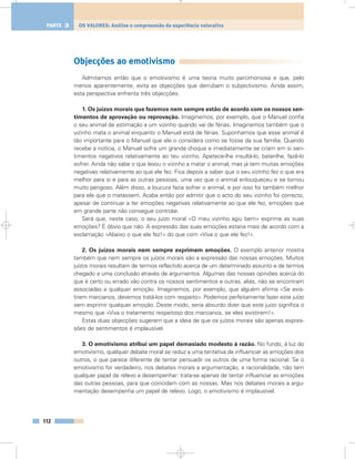 Objecções ao emotivismo
Admitamos então que o emotivismo é uma teoria muito parcimoniosa e que, pelo
menos aparentemente, evita as objecções que derrubam o subjectivismo. Ainda assim,
esta perspectiva enfrenta três objecções.
1. Os juízos morais que fazemos nem sempre estão de acordo com os nossos sen-
timentos de aprovação ou reprovação. Imaginemos, por exemplo, que o Manuel confia
o seu animal de estimação a um vizinho quando vai de férias. Imaginemos também que o
vizinho mata o animal enquanto o Manuel está de férias. Suponhamos que esse animal é
tão importante para o Manuel que ele o considera como se fosse da sua família. Quando
recebe a notícia, o Manuel sofre um grande choque e imediatamente se criam em si sen-
timentos negativos relativamente ao teu vizinho. Apetece-lhe insultá-lo, bater-lhe, fazê-lo
sofrer. Ainda não sabe o que levou o vizinho a matar o animal, mas já tem muitas emoções
negativas relativamente ao que ele fez. Fica depois a saber que o seu vizinho fez o que era
melhor para si e para as outras pessoas, uma vez que o animal enlouqueceu e se tornou
muito perigoso. Além disso, a loucura fazia sofrer o animal, e por isso foi também melhor
para ele que o matassem. Acaba então por admitir que o acto do seu vizinho foi correcto,
apesar de continuar a ter emoções negativas relativamente ao que ele fez, emoções que
em grande parte não consegue controlar.
Será que, neste caso, o seu juízo moral «O meu vizinho agiu bem» exprime as suas
emoções? É óbvio que não. A expressão das suas emoções estaria mais de acordo com a
exclamação «Abaixo o que ele fez!» do que com «Viva o que ele fez!».
2. Os juízos morais nem sempre exprimem emoções. O exemplo anterior mostra
também que nem sempre os juízos morais são a expressão das nossas emoções. Muitos
juízos morais resultam de termos reflectido acerca de um determinado assunto e de termos
chegado a uma conclusão através de argumentos. Algumas das nossas opiniões acerca do
que é certo ou errado vão contra os nossos sentimentos e outras, aliás, não se encontram
associadas a qualquer emoção. Imaginemos, por exemplo, que alguém afirma «Se exis-
tirem marcianos, devemos tratá-los com respeito». Podemos perfeitamente fazer este juízo
sem exprimir qualquer emoção. Deste modo, seria absurdo dizer que este juízo significa o
mesmo que «Viva o tratamento respeitoso dos marcianos, se eles existirem!».
Estas duas objecções sugerem que a ideia de que os juízos morais são apenas expres-
sões de sentimentos é implausível.
3. O emotivismo atribui um papel demasiado modesto à razão. No fundo, à luz do
emotivismo, qualquer debate moral se reduz a uma tentativa de influenciar as emoções dos
outros, o que parece diferente de tentar persuadir os outros de uma forma racional. Se o
emotivismo for verdadeiro, nos debates morais a argumentação, a racionalidade, não tem
qualquer papel de relevo a desempenhar: trata-se apenas de tentar influenciar as emoções
das outras pessoas, para que coincidam com as nossas. Mas nos debates morais a argu-
mentação desempenha um papel de relevo. Logo, o emotivismo é implausível.
112
OS VALORES: Análise e compreensão da experiência valorativaPARTE 3
 