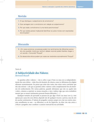 Revisão
1. O que distingue o subjectivismo do emotivismo?
2. Que vantagens tem o emotivismo em relação ao subjectivismo?
3. Por que razão o emotivismo é uma teoria parcimoniosa?
4. Por que razões parece implausível identificar os juízos morais com expressões
de emoções?
Discussão
5. «Em casos extremos, as pessoas podem ter sentimentos tão diferentes acerca
de uma questão moral que nenhum debate racional poderá fazê-las chegar a
um acordo.» Concorda? Porquê?
6. Os desacordos éticos podem por vezes ser resolvidos racionalmente? Porquê?
Texto 8
A Subjectividade dos Valores
Bertrand Russell
As questões sobre «valores» – isto é, sobre o que é bom ou mau em si, independente-
mente dos seus efeitos – estão fora do domínio da ciência, como os defensores da religião
afirmam veementemente. Eu penso que nisto têm razão, mas retiro outra conclusão que
eles não retiram – a de que as questões sobre «valores» estão completamente fora do domí-
nio do conhecimento. Por outras palavras, quando afirmamos que isto ou aquilo tem
«valor», estamos a exprimir as nossas emoções, e não a indicar algo que seria verdadeiro
mesmo que os nossos sentimentos pessoais fossem diferentes. […]
Qualquer tentativa de persuadir as pessoas de que algo é bom (ou mau) em si, e não
apenas por causa dos seus efeitos, depende não de qualquer recurso a provas, mas da arte
de suscitar sentimentos. O talento do pregador consiste sempre em criar nos outros emo-
ções semelhantes às suas – ou diferentes, se ele for hipócrita. Ao dizer isto não estou a
criticar o pregador, mas a analisar o carácter essencial da sua actividade.
113
Valores e valoração: a questão dos critérios valorativos Capítulo 6
 