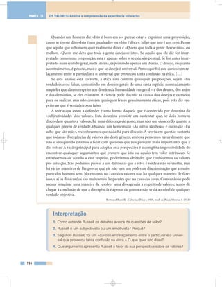 Quando um homem diz «Isto é bom em si» parece estar a exprimir uma proposição,
como se tivesse dito «Isto é um quadrado» ou «Isto é doce». Julgo que isto é um erro. Penso
que aquilo que o homem quer realmente dizer é «Quero que toda a gente deseje isto», ou
melhor, «Quem me dera que toda a gente desejasse isto». Se aquilo que ele diz for inter-
pretado como uma proposição, esta é apenas sobre o seu desejo pessoal. Se for antes inter-
pretado num sentido geral, nada afirma, exprimindo apenas um desejo. O desejo, enquanto
acontecimento, é pessoal, mas o que se deseja é universal. Penso que foi este curioso entre-
laçamento entre o particular e o universal que provocou tanta confusão na ética. […]
Se esta análise está correcta, a ética não contém quaisquer proposições, sejam elas
verdadeiras ou falsas, consistindo em desejos gerais de uma certa espécie, nomeadamente
naqueles que dizem respeito aos desejos da humanidade em geral – e dos deuses, dos anjos
e dos demónios, se eles existirem. A ciência pode discutir as causas dos desejos e os meios
para os realizar, mas não contém quaisquer frases genuinamente éticas, pois esta diz res-
peito ao que é verdadeiro ou falso.
A teoria que estou a defender é uma forma daquela que é conhecida por doutrina da
«subjectividade» dos valores. Esta doutrina consiste em sustentar que, se dois homens
discordam quanto a valores, há uma diferença de gosto, mas não um desacordo quanto a
qualquer género de verdade. Quando um homem diz «As ostras são boas» e outro diz «Eu
acho que são más», reconhecemos que nada há para discutir. A teoria em questão sustenta
que todas as divergências de valores são deste género, embora pensemos naturalmente que
não o são quando estamos a lidar com questões que nos parecem mais importantes que a
das ostras. A razão principal para adoptar esta perspectiva é a completa impossibilidade de
encontrar quaisquer argumentos que provem que isto ou aquilo tem valor intrínseco. Se
estivéssemos de acordo a este respeito, poderíamos defender que conhecemos os valores
por intuição. Não podemos provar a um daltónico que a relva é verde e não vermelha, mas
há várias maneiras de lhe provar que ele não tem um poder de discriminação que a maior
parte dos homens tem. No entanto, no caso dos valores não há qualquer maneira de fazer
isso, e aí os desacordos são muito mais frequentes que no caso das cores. Como não se pode
sequer imaginar uma maneira de resolver uma divergência a respeito de valores, temos de
chegar à conclusão de que a divergência é apenas de gostos e não se dá ao nível de qualquer
verdade objectiva.
Bertrand Russell, «Ciência e Ética», 1935, trad. de Paula Mateus, § 10-20
Interpretação
1. Como entende Russell os debates acerca de questões de valor?
2. Russell é um subjectivista ou um emotivista? Porquê?
3. Segundo Russell, foi um «curioso entrelaçamento entre o particular e o univer-
sal que provocou tanta confusão na ética.» O que quer isto dizer?
4. Que argumento apresenta Russell a favor da sua perspectiva sobre os valores?
114
OS VALORES: Análise e compreensão da experiência valorativaPARTE 3
 