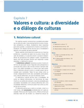 1. Relativismo cultural
No capítulo anterior introduzimos o problema de saber
se os juízos de valor, mais precisamente os juízos morais,
são verdadeiros ou falsos. Analisámos duas respostas
para esta questão: o subjectivismo moral e o emotivismo.
Qualquer uma destas teorias diz-nos que a moralidade é
apenas uma questão de gosto pessoal.
Neste capítulo continuaremos a examinar os mesmos
problemas: a questão de saber se os juízos morais têm
valor de verdade e, no caso de o terem, se este é indepen-
dente da perspectiva de qualquer sujeito. Estudaremos
agora uma das principais teorias que responde a estas
questões: o relativismo cultural.
O relativismo cultural interpreta os juízos morais em
termos de aprovação social. Segundo esta perspectiva a
correcção dos juízos e das normas morais é sempre rela-
tiva a uma dada sociedade e à cultura que nela existe.
Para o relativista cultural o certo e o errado variam de so-
ciedade para sociedade. Nada há que esteja certo ou
errado independentemente das sociedades particulares,
com culturas diferentes, em que as pessoas vivem.
O relativismo cultural diz-nos que a moralidade, tal
como os hábitos alimentares, as cerimónias de casa-
mento ou os estilos de vestuário, varia de sociedade para
sociedade. Sociedades com culturas diferentes têm uma
moralidade diferente e nenhuma está mais certa ou erra-
da do que as outras.
O relativista pensa que o certo e o errado, o bem e o
mal morais, são convenções estabelecidas em cada so-
ciedade. Pensa que afirmações como «Matar animais por
diversão nada tem de errado» ou «Devemos educar as
117
Capítulo 7
Valores e cultura: a diversidade
e o diálogo de culturas
Secções
1. Relativismo cultural, 117
2. Mandamentos divinos, 126
3. Objectividade e diálogo de culturas, 131
Textos
9. O Bem e a Vontade de Deus, 130
G. W. Leibniz
10. A Objectividade dos Valores, 133
James Rachels
Objectivos
Compreender a relação entre os valores
e a cultura.
Compreender a relação entre os valores
e a religião.
Compreender a natureza do diálogo
intercultural.
Conceitos
Convencionalismo, critério transubjectivo
de valoração.
Dilema de Êutifron, imparcialidade,
objectivismo moral.
Relativismo cultural, teoria dos mandamentos
divinos.
 
