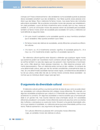 crianças com frieza e distanciamento» são verdadeiras numa sociedade quando as pessoas
dessa sociedade acreditam que são verdadeiras, mas falsas quando essas pessoas acre-
ditam que são falsas. Para o relativista há factos morais, mas esses factos são instituídos
pela própria sociedade. São as próprias convicções morais das pessoas que estabelecem,
em cada sociedade, o que é de facto moralmente certo e errado, bom ou mau, nessa so-
ciedade. E, como as convicções morais das pessoas variam de sociedade para sociedade,
também os factos morais variam de sociedade para sociedade. Em suma, o relativista cul-
tural defende as seguintes teses:
• Um juízo moral é verdadeiro numa sociedade quando os seus membros acreditam
que é verdadeiro; falso quando acreditam que é falso.
• Os factos morais são relativos às sociedades, sendo diferentes consoante as diferen-
tes culturas.
• «X é bom» ou «X é moralmente correcto» significa «A sociedade aprova X»; «X é
mau» ou «X é moralmente errado» significa «A sociedade reprova X».
Ser relativista cultural significa estar disposto a defender que quaisquer regras morais
que aceitamos podem ser inaceitáveis noutro contexto cultural. Significa acreditar que isto
se verifica também no caso das regras que nos parecem mais importantes e incontrover-
sas, como «Não devemos matar pessoas inocentes» ou «Não devemos provocar sofri-
mento desnecessário». Para um relativista estas normas só são «válidas» no contexto de
uma determinada cultura, pelo que não faz sentido considerá-las universalmente boas ou
más. Se uma determinada sociedade reprovar essas regras, considerando-as descabidas à
luz da sua cultura, então elas não são as normas morais correctas dessa sociedade – as
normas que os indivíduos devem seguir para agir bem.
O argumento da diversidade cultural
O relativista cultural justifica a sua teoria partindo da ideia de que, como se pode obser-
var, sociedades com culturas diferentes têm códigos morais diferentes. Por exemplo, em
algumas sociedades acredita-se que o aborto e o infanticídio são aceitáveis, mas noutras
acredita-se no contrário. Em algumas sociedades a maioria acredita que a homossexuali-
dade é um grande mal, mas noutras tolera-se essa orientação sexual. Em sociedades
diferentes prevalecem convicções morais diferentes acerca de assuntos como os direitos
das mulheres, a escravatura ou a pena de morte. Há assim uma grande diversidade cultu-
ral no que respeita à moralidade, e o relativista pensa que essa diversidade justifica a sua
teoria. Pode-se apresentar o seu argumento da seguinte forma:
Em culturas diferentes as pessoas têm convicções morais diferentes.
Logo, as verdades morais são relativas à cultura.
118
OS VALORES: Análise e compreensão da experiência valorativaPARTE 3
 