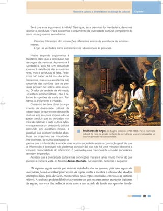 Será que este argumento é válido? Será que, se a premissa for verdadeira, devemos
aceitar a conclusão? Para avaliarmos o argumento da diversidade cultural, comparemo-lo
com um argumento semelhante:
Pessoas diferentes têm convicções diferentes acerca da existência de extrater-
restres.
Logo, as verdades sobre extraterrestres são relativas às pessoas.
Neste segundo argumento é
bastante claro que a conclusão não
se segue da premissa. A premissa é
verdadeira, pois há um desacordo
quanto à existência de extraterres-
tres, mas a conclusão é falsa. Pode-
mos não saber se há ou não extra-
terrestres, mas a sua existência não
depende das opiniões que as pes-
soas possam ter sobre este assun-
to. O valor de verdade da afirmação
«Existem extraterrestres» não é re-
lativo às opiniões de cada um. Por-
tanto, o argumento é inválido.
O mesmo se deve dizer do argu-
mento da diversidade cultural: da
observação de que existe desacordo
cultural em assuntos morais não se
pode concluir que as verdades mo-
rais são relativas a cada cultura. Mes-
mo que exista um desacordo cultural
profundo em questões morais, é
possível que existam verdades abso-
lutas ou objectivas na moralidade.
Por exemplo, se numa sociedade se
pensa que o infanticídio é errado, mas noutra sociedade existe a convicção geral de que
o infanticídio é aceitável, não podemos concluir daí que não há uma verdade objectiva a
respeito da moralidade do infanticídio. É possível que os membros de uma das sociedades
estejam enganados.
Acresce que a diversidade cultural nas convicções morais é talvez muito menor do que
parece à primeira vista. O filósofo James Rachels, por exemplo, defende o seguinte:
Há algumas regras morais que todas as sociedades têm em comum, pois essas regras são
necessárias para a sociedade poder existir. As regras contra a mentira e o homicídio são dois
exemplos disso, pois, de facto, encontramos estas regras instituídas em todas as culturas
viáveis. As culturas podem diferir relativamente ao que encaram como excepções legítimas
às regras, mas esta discordância existe contra um acordo de fundo nas questões funda-
119
Valores e cultura: a diversidade e o diálogo de culturas Capítulo 7
Mulheres de Argel, de Eugène Delacroix (1798-1863). Para o relativista
cultural, há nada de errado no facto de as mulheres viverem subjugadas se
isso for aprovado na sua sociedade.
 
