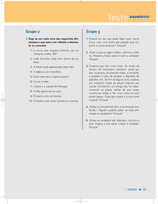 Grupo 2
1. Diga se em cada uma das seguintes afir-
mações o que está a ser referido é abstrac-
to ou concreto.
1) A soma dos ângulos internos de um
triângulo prefaz 180º.
2) José Sócrates está com dores de ca-
beça.
3) O Pedro está apaixonado pela Inês.
4) A baleia é um mamífero.
5) Dois mais dois é igual a quatro.
6) A arte é bela.
7) Lisboa é a capital de Portugal.
8) A Rita gosta da cor azul.
9) O azul é uma cor bonita.
10) O Carlos está neste momento a pensar.
Grupo 3
1. Poderá um ser que pode fazer tudo, como
Deus, criar uma pedra tão pesada que nin-
guém a possa levantar? Porquê?
2. «Tudo o que eu digo é falso», afirmou o Má-
rio. Poderá o Mário estar a dizer a verdade?
Porquê?
3. Imagine que tem uma mota. Ao longo do
tempo, foi necessário substituir várias pe-
ças: os pneus, as próprias rodas, a corrente,
o guiador, o tubo de escape, o depósito de
gasolina, etc. Ao fim de alguns anos, acabou
por substituir todas as peças originais por
outras. Entretanto, um amigo seu foi colec-
cionando as peças velhas da sua mota,
montou-as todas e fez uma mota só com
essas peças. Qual das motas é a sua mota
original? Porquê?
4. «Todos os estudantes têm uma estação pre-
ferida.» Alguém poderá saber se esta afir-
mação é verdadeira? Porquê?
5. «Todas as verdades são relativas», afirmou a
Ana. Poderá a Ana estar a dizer a verdade?
Porquê?
13
Teste DIAGNÓSTICO
 