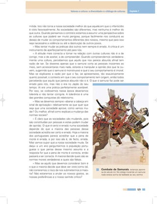 mitida. Isto não torna a nossa sociedade melhor do que aquela em que o infanticídio
é visto favoravelmente. As sociedades são diferentes, mas nenhuma é melhor do
que outra. Quando pensamos o contrário estamos a assumir uma perspectiva sobre
as culturas que poderá ser muito perigosa, porque facilmente nos conduzirá ao
desejo de mudar os comportamentos diferentes dos nossos, mesmo que para isso
seja necessária a violência ou até a destruição de outros povos.
– Mas tentar mudar as práticas dos outros nem sempre é errado. A crítica é um
instrumento de aperfeiçoamento até para nós.
– A atitude mais correcta a tomar na relação com outras culturas não é a de
corrigir, mas a de aceitar, a de compreender. Quando compreendemos verdadeira-
mente uma cultura, percebemos que aquilo que nos parece absurdo afinal tem
razão de ser. Se disseres apenas que o samurai corta as pessoas inocentes ao
meio, sem acrescentares mais nada, estarás a manipular a opinião dos que te ou-
vem, sugerindo que o samurai é monstruoso e que o seu comportamento é imoral.
Mas se explicares a razão por que o faz, se apresentares, tão exaustivamente
quanto possível, o contexto em que o seu comportamento tem origem, então todos
perceberão que aquilo que parecia absurdo não o é. O que o samurai faz pode ser
errado para nós, mas não o era no Japão do seu
tempo. Aí era uma prática perfeitamente aceitável.
Por isso, se vivêssemos nessa época deveríamos
tolerá-la e não tentar corrigi-la. A tolerância é uma
das grandes conquistas do relativismo.
– Mas se devemos sempre «abanar a cabeça em
sinal de aprovação» relativamente ao que quer que
seja que uma sociedade aprove, como vamos mu-
dar? Ou melhor, afinal como explicas a mudança das
normas sociais?
– É claro que as sociedades vão mudando, pois
são constituídas por pessoas e estas podem mudar
de opinião. O que é certo e errado numa sociedade
depende do que a maioria das pessoas dessa
sociedade acredita ser certo e errado. Hoje a maioria
dos portugueses parece acreditar que a pena de
morte é errada, e por isso ela é, de facto, errada.
Mas vamos supor que a nossa sociedade muda. Se
daqui a um ano perguntarmos à população portu-
guesa o que pensa desse mesmo assunto e a
resposta for que a pena de morte é correcta, então
passará a ser correcta. A maioria decide quais são as
normas morais verdadeiras e quais são falsas.
– Mas se aquilo que devemos considerar bom é
o que a maioria decide que deve ser visto como tal,
não correremos o risco de nos submetermos à maio-
ria? Não estaremos a anular os nossos gostos, as
nossas preferências e o nosso sentido crítico?
121
Valores e cultura: a diversidade e o diálogo de culturas Capítulo 7
Combate de Samurais, estampa japone-
sa do século XIX. No código moral de um samurai
nada estava acima da lealdade ao seu senhor.
 
