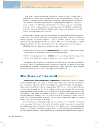 – Se toda a gente fosse agir de acordo com os seus gostos e preferências, a
sociedade não poderia existir, as relações sociais não sobreviveriam perante tal
confusão. Quando aceitamos como certo aquilo que a maioria determina, estamos
a ser solidários com os outros membros da nossa sociedade e estamos a contribuir
para a unidade e coesão sociais. Essa coesão é essencial para que a sociedade
continue a atingir os seus objectivos e para que nós, individualmente, possamos
continuar a beneficiar do facto de trabalharmos em conjunto. O relativismo fomenta
assim o nosso bem-estar, não o destrói...
Neste diálogo, a Teresa sugere que muitas vezes reprovamos certos comportamentos,
como matar uma pessoa para testar uma espada, porque não estamos habituados a
entendê-los como eticamente aceitáveis. E isso só acontece porque a nossa sociedade
determinou que tais comportamentos são errados. Mas em si, fora de qualquer contexto
social, tais comportamentos não são bons nem maus. O seu valor é sempre relativo.
A Teresa apresentou duas razões para aceitarmos o relativismo:
• O relativismo cultural promove a coesão social. Esta coesão é fundamental para a
sobrevivência da sociedade e assim para o nosso bem-estar.
• O relativismo cultural promove a tolerância entre sociedades diferentes. Leva-nos a
não ter uma atitude destrutiva em relação aos outros povos e culturas.
Estes são argumentos a favor do relativismo cultural diferentes do anterior. A ideia que
os suporta é a de que devemos aceitar o relativismo porque a sua aceitação tem boas
consequências: promove a coesão social e a tolerância. Serão estas boas razões para nos
tornarmos relativistas? É isso que vamos agora tentar determinar.
Objecções ao relativismo cultural
1. O relativismo cultural conduz ao conformismo. O relativismo cultural, na medida
em que identifica aquilo que é bom ou está certo com aquilo que é aprovado socialmente,
parece promover a coesão social. Afinal, se fôssemos todos relativistas, faríamos da apro-
vação social o guia fundamental da nossa conduta. Admitir que o relativismo é verdadeiro
é pensar que, para cada um de nós, só está certo fazer o que a maioria dos membros da
nossa sociedade considera estar certo. De facto, se as pessoas agissem sempre em con-
formidade com as convicções morais da maioria, formariam uma sociedade extrema-
mente coesa. Mas será esta uma boa razão para aceitar o relativismo? Afinal, até que
ponto uma sociedade coesa é desejável? Até que ponto será sensato fazer as escolhas
morais em função da opinião da maioria?
Nem sempre o que a maioria aprova é o que nós consideramos correcto. Se vivêssemos
numa sociedade maioritariamente racista, teríamos de aceitar o racismo sem pensarmos
por nós próprios acerca do assunto? Teríamos de ser solidários com a nossa sociedade a
esse ponto? Se perguntássemos aos portugueses se concordam com a possibilidade de
os homossexuais casarem, talvez obtivéssemos uma resposta maioritariamente negativa.
122
OS VALORES: Análise e compreensão da experiência valorativaPARTE 3
 