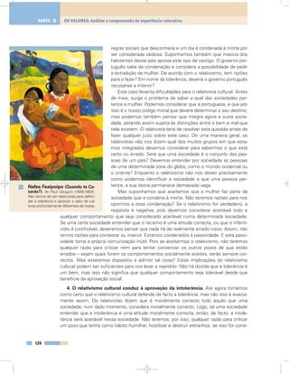 regras sociais que desconhece e um dia é condenada à morte por
ser considerada vaidosa. Suponhamos também que maioria dos
habitantes desse país aprova este tipo de castigo. O governo por-
tuguês sabe da condenação e considera a possibilidade de pedir
a extradição da mulher. De acordo com o relativismo, tem razões
para o fazer? Em nome da tolerância, deveria o governo português
recusar-se a intervir?
Este caso levanta dificuldades para o relativista cultural. Antes
de mais, surge o problema de saber a qual das sociedades per-
tence a mulher. Podemos considerar que é portuguesa, e que por
isso é o nosso código moral que deverá determinar o seu destino;
mas podemos também pensar que integra agora a outra socie-
dade, estando assim sujeita às distinções entre o bem e mal que
nela existem. O relativista teria de resolver esta questão antes de
fazer qualquer juízo sobre este caso. De uma maneira geral, os
relativistas não nos dizem qual dos muitos grupos em que esta-
mos integrados devemos considerar para sabermos o que está
certo ou errado. Será que uma sociedade é o conjunto das pes-
soas de um país? Devemos entender por sociedade as pessoas
de uma determinada zona do globo, como o mundo ocidental ou
o oriente? Enquanto o relativismo não nos disser precisamente
como podemos identificar a sociedade a que uma pessoa per-
tence, a sua teoria permanece demasiado vaga.
Mas suponhamos que aceitamos que a mulher faz parte da
sociedade que a condena à morte. Não teremos razões para nos
opormos a essa condenação? Se o relativismo for verdadeiro, a
resposta é negativa, pois devemos considerar aceitável todo e
qualquer comportamento que seja considerado aceitável numa determinada sociedade.
Se uma certa sociedade entender que o racismo é uma atitude correcta, ou que o infanti-
cídio é justificável, deveremos pensar que nada há de realmente errado nisso. Assim, não
temos razões para contestar ou intervir. Estamos condenados à passividade. E esta passi-
vidade torna a própria comunicação inútil. Pois se aceitarmos o relativismo, não teremos
qualquer razão para criticar nem para tentar convencer os outros povos de que estão
errados – sejam quais forem os comportamentos socialmente aceites, serão sempre cor-
rectos. Mas estaremos dispostos a admitir tal coisa? Estas implicações do relativismo
cultural podem ser suficientes para nos levar a rejeitá-lo. Não há dúvida que a tolerância é
um bem, mas isso não significa que qualquer comportamento seja tolerável desde que
beneficie da aprovação social.
4. O relativismo cultural conduz à aprovação da intolerância. Até agora tomámos
como certo que o relativismo cultural defende de facto a tolerância, mas não isso é exacta-
mente assim. Os relativistas dizem que é moralmente correcto tudo aquilo que uma
sociedade, num dado momento, considera moralmente correcto. Logo, se uma sociedade
entender que a intolerância é uma atitude moralmente correcta, então, de facto, a intole-
rância será aceitável nessa sociedade. Não teremos, por isso, qualquer razão para criticar
um povo que tenha como hábito humilhar, hostilizar e destruir estranhos, se isso for consi-
124
OS VALORES: Análise e compreensão da experiência valorativaPARTE 3
Nafea Faaipoipo (Quando te Ca-
sarás?), de Paul Gauguin (1848-1903).
Não temos de ser relativistas para defen-
der a tolerância e apreciar o valor de cul-
turas profundamente diferentes da nossa.
 