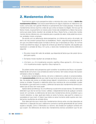 2. Mandamentos divinos
Examinemos agora outra perspectiva sobre a natureza dos juízos morais: a teoria dos
mandamentos divinos. Esta teoria assemelha-se em alguns aspectos ao relativismo cul-
tural e, como este, tem grande influência no pensamento de muitas pessoas. A teoria dos
mandamentos divinos exprime a ideia de que a ética se baseia na religião. Diz-nos que há
factos morais, e que portanto os nossos juízos morais são verdadeiros ou falsos mas acres-
centa que esses factos resultam da vontade de Deus. Desta forma, a teoria dos manda-
mentos divinos oferece-nos uma resposta para a questão de saber onde podemos encon-
trar verdades morais universais.
De acordo com os defensores desta perspectiva, os critérios do certo e do errado, do
bem e do mal, existem porque Deus os estabeleceu. Assim, segundo esta perspectiva, di-
zer que uma determinada acção é errada é afirmar que é reprovada por Deus. As normas
morais que devemos seguir, as regras de conduta que devemos respeitar, são aquelas que
expressam a vontade de Deus. Em suma, a teoria dos mandamentos divinos defende o
seguinte:
• Os juízos morais têm valor de verdade, que depende de factos que não variam de su-
jeito para sujeito.
• Os factos morais resultam da vontade de Deus.
• «X é bom» ou «X é moralmente correcto» significa «Deus aprova X»; «X é mau» ou
«X é moralmente errado» significa «Deus reprova X».
Só poderá aceitar esta perspectiva quem acreditar na existência de Deus e na possibi-
lidade de ele comunicar a sua vontade aos seres humanos. Sem estas crenças não é possí-
vel basear a ética na religião.
A teoria dos mandamentos divinos, tal como o relativismo cultural, é convencionalista.
Um convencionalista defende que nada há que torne as acções realmente certas ou erra-
das. As acções são certas ou erradas porque alguém convencionou ou estipulou que são
certas ou erradas. Enquanto o relativista atribui aos membros de uma sociedade o poder
de estipular o que está certo e errado, o defensor da teoria dos mandamentos divinos con-
sidera que só Deus tem esse poder.
Apesar desta semelhança, há uma diferença crucial entre as duas teorias. Os relativistas
defendem que não há normas morais «válidas» independentemente de qualquer contexto
social; em contraste, os defensores da teoria dos mandamentos divinos acreditam que a
moral é absoluta, ou seja, igual para todos os seres humanos, seja qual for a época e a
sociedade em que vivem. A ideia é que todos os seres humanos estão sujeitos aos man-
damentos resultantes da vontade divina.
Esta ideia permite que a teoria dos mandamentos divinos evite uma das objecções ao
relativismo: a objecção de que o relativismo contraria a opinião generalizada de que certas
acções e atitudes, como o infanticídio e o racismo, são erradas em qualquer contexto em
que surjam. Os defensores da teoria dos mandamentos divinos consideram que há ver-
126
OS VALORES: Análise e compreensão da experiência valorativaPARTE 3
 