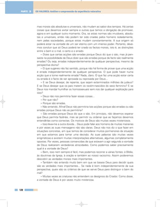 mas morais são absolutas e universais, não mudam ao sabor dos tempos. Há certas
coisas que devemos evitar sempre e outras que temos a obrigação de promover,
agora e em qualquer outro momento. Ora, se estas normas são imutáveis, absolu-
tas e universais, então não podem ter sido criadas pelos homens isoladamente,
nem pelas sociedades, porque estas mudam constantemente. A sua origem só
poderá estar na vontade de um ser eterno com um imenso poder. Portanto, deve-
mos concluir que só Deus poderá ter criado os factos morais, isto é, as distinções
entre o bem e o mal, o certo e o errado.
– Dizes que certas acções são erradas porque Deus diz que o são, mas já pen-
saste na possibilidade de Deus dizer que são erradas porque de facto são realmente
erradas? Ou seja, erradas independentemente de qualquer perspectiva, mesmo da
perspectiva divina?
– O que sugeres não faz sentido, porque não há forma de provar que uma acção
é errada independentemente de qualquer perspectiva. O que pode haver numa
acção que a torne realmente errada? Nada, claro. O que faz uma acção estar certa
ou errada é o facto de ser aprovada ou reprovada por Deus...
– E se Deus desejar, de repente, que sejam exterminados milhões de judeus?
E se Deus desejar que os pais matem os recém-nascidos do sexo feminino? E se
Deus nos mandar humilhar os homossexuais sem nos dar qualquer explicação para
isso?
– Deus não nos permitiria fazer essas coisas...
– Por que não?
– Porque são erradas.
– Não entendo. Afinal Deus não permitiria tais acções porque são erradas ou são
erradas porque Deus não as permitiria?
– São erradas porque Deus diz que o são. Em princípio, não devemos esperar
que Deus permita fazê-las, mas se permitir ou ordenar que as façamos devemos
entendê-las como correctas. Os motivos de Deus são muitas vezes misteriosos.
– Isso leva-me a outra dúvida... Deus pode falar aos homens de muitas maneiras
e por vezes as suas mensagens não são claras. Deus não nos diz o que fazer em
situações concretas, em que temos de considerar muitos pormenores da situação
em que estamos para tomar uma decisão. As suas palavras são muitas vezes
enigmáticas e existem muitas interpretações alternativas, algumas completamente
opostas. Por vezes, pessoas convencidas de que estavam a agir segundo a vontade
de Deus realizaram verdadeiras atrocidades. Como podemos saber precisamente
qual é a vontade de Deus?
– Bem, isso nem sempre é fácil, mas podemos recorrer a várias fontes: à Bíblia,
às doutrinas da Igreja, à oração e também ao nosso raciocínio. Assim poderemos
descobrir as verdades morais mais importantes.
– Também não entendo muito bem em que se baseia Deus para decidir quais
são as verdades mais importantes... Se nada é bom independentemente da sua
perspectiva, quais são os critérios de que se serve Deus para distinguir o bem do
mal?
– Muitas vezes as criaturas não entendem os desígnios do Criador. Como disse,
a vontade de Deus é por vezes muito misteriosa.
128
OS VALORES: Análise e compreensão da experiência valorativaPARTE 3
 
