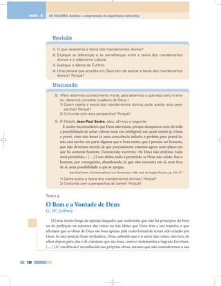 Revisão
1. O que caracteriza a teoria dos mandamentos divinos?
2. Explique as diferenças e as semelhanças entre a teoria dos mandamentos
divinos e o relativismo cultural.
3. Explique o dilema de Êutifron.
4. Uma pessoa que acredita em Deus tem de aceitar a teoria dos mandamentos
divinos? Porquê?
Discussão
5. «Para obtermos conhecimento moral, para sabermos o que está certo e erra-
do, devemos consultar a palavra de Deus.»
1) Quem rejeita a teoria dos mandamentos divinos pode aceitar esta pers-
pectiva? Porquê?
2) Concorda com esta perspectiva? Porquê?
6. O filósofo Jean-Paul Sartre, ateu, afirmou o seguinte:
É muito incomodativo que Deus não exista, porque desaparece com ele toda
a possibilidade de achar valores num céu inteligível; não pode existir já o bem
a priori, visto não haver já uma consciência infinita e perfeita para pensá-lo;
não está escrito em parte alguma que o bem existe, que é preciso ser honesto,
que não devemos mentir, já que precisamente estamos agora num plano em
que há somente homens. Dostoievsky escreveu: «Se Deus não existisse, tudo
seria permitido.» […] Com efeito, tudo é permitido se Deus não existe, fica o
homem, por conseguinte, abandonado, já que não encontra em si, nem fora
de si, uma possibilidade a que se apegue.
Jean-Paul Sartre, O Existencialismo é um Humanismo, 1946, trad. de Vergílio Ferreira, pp. 226–227
1) Sartre aceita a teoria dos mandamentos divinos? Porquê?
2) Concorda com a perspectiva de Sartre? Porquê?
Texto 9
O Bem e a Vontade de Deus
G. W. Leibniz
[E]stou muito longe da opinião daqueles que sustentam que não há princípios do bem
ou da perfeição na natureza das coisas ou nas ideias que Deus tem a seu respeito, e que
afirmam que as obras de Deus são boas apenas pela razão formal de terem sido criadas por
Deus. Se esta posição fosse verdadeira, Deus, sabendo que é o autor das coisas, não teria de
olhar depois para elas e de constatar que são boas, como o testemunha a Sagrada Escritura.
[…] [A] excelência é reconhecida nas próprias obras, mesmo que não consideremos a sua
130
OS VALORES: Análise e compreensão da experiência valorativaPARTE 3
 