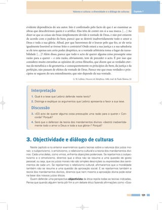 evidente dependência do seu autor. Isto é confirmado pelo facto de que é ao examinar as
obras que descobrirmos quem é o artífice. Elas têm de conter em si a sua marca. […] Ao
dizer-se que as coisas são boas simplesmente devido à vontade de Deus, e não por estarem
de acordo com o padrão do bem, parece que se destrói inadvertidamente todo o amor a
Deus e toda a sua glória. Afinal, por que haveremos de o louvar pelo que fez, se ele seria
igualmente louvável se tivesse feito o contrário? Onde estará a sua justiça e a sua sabedoria
se ele teve apenas um certo poder despótico, se a vontade arbitrária toma o lugar da razoa-
bilidade […]? Além disso, parece que todo o acto de querer alguma coisa pressupõe uma
razão para a querer – e esta razão, obviamente, tem de preceder o acto. É por isso que
considero muito estranhas as opiniões de certos filósofos, que dizem que as verdades eter-
nas da metafísica e da geometria, e consequentemente os princípios do bem, da justiça e da
perfeição, não passam de efeitos da vontade de Deus. Parece-me que essas verdades e prin-
cípios se seguem do seu entendimento, que não depende da sua vontade.
G. W. Leibniz, Discurso de Metafísica, 1686, trad. de Paula Mateus, §2
Interpretação
1. Qual é a tese que Leibniz defende neste texto?
2. Distinga e explique os argumentos que Leibniz apresenta a favor a sua tese.
Discussão
3. «[O] acto de querer alguma coisa pressupõe uma razão para a querer.» Con-
corda? Porquê?
4. Será que o defensor da teoria dos mandamentos divinos «destrói inadvertida-
mente todo o amor a Deus e toda a sua glória»? Porquê?
3. Objectividade e diálogo de culturas
Neste capítulo e no anterior examinámos quatro teorias sobre a natureza dos juízos mo-
rais: o subjectivismo, o emotivismo, o relativismo cultural e a teoria dos mandamentos divi-
nos. Cada uma delas, como vimos, enfrenta objecções poderosas. Se rejeitarmos o subjec-
tivismo e o emotivismo, diremos que a ética não se resume a uma questão de gosto
pessoal, ou seja, que os juízos morais não são simples descrições ou expressões dos senti-
mentos de cada um. Se rejeitarmos o relativismo cultural, afirmaremos que a moralidade
também não se resume a uma questão de aprovação social. E se rejeitarmos também a
teoria dos mandamentos divinos, diremos que nem mesmo a aprovação divina pode estar
na base dos nossos juízos éticos.
Quem defende uma perspectiva objectivista da ética rejeita todas as teorias indicadas.
Pensa que quando alguém tenta pôr fim a um debate ético fazendo afirmações como «Gos-
131
Valores e cultura: a diversidade e o diálogo de culturas Capítulo 7
 