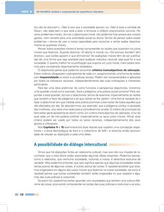 tos não se discutem», «Não é isso que a sociedade aprova» ou «Não é essa a vontade de
Deus», não sabe bem o que está a dizer e limita-se a reflectir preconceitos comuns. Pe-
rante problemas morais, diz-nos o objectivista moral, não podemos ficar presos aos nossos
gostos, nem remeter para uma autoridade social ou divina. Temos de pensar sobre esses
problemas – temos de usar a nossa capacidade para raciocinar e tentar avaliar objectiva-
mente as questões morais.
Pensar sobre questões morais é tentar compreender as razões que suportam os juízos
morais que fazemos. Quando dizemos «O aborto é imoral» ou «Os animais também têm
direitos», que razões apoiam o que afirmamos? As avaliações morais têm de ser justifica-
das de uma forma que seja aceitável para qualquer indivíduo racional, seja qual for a sua
sociedade. E quanto melhor for a justificação que suporta um juízo moral, mais razões tere-
mos para considerá-lo objectivamente verdadeiro.
O objectivista pensa que podemos encontrar critérios transubjectivos de valoração.
Estes critérios ultrapassam a perspectiva de cada um, proporcionando uma forma de avaliar
com imparcialidade os actos e as práticas sociais. Podem ser compreendidos e aplicados
por todos os indivíduos racionais, independentemente das suas motivações e interesses
particulares.
Para dar uma ideia preliminar de como funciona a perspectiva objectivista, tomemos
uma questão moral como exemplo. Será a poligamia uma prática social correcta? Para res-
ponder a esta questão, diz-nos o objectivista, temos de examinar imparcialmente as razões
que existem a favor da poligamia e as que razões se lhe opõem. Uma forma razoável de o
fazer é determinar em que medida esta prática promove o bem-estar de todos aqueles que
são afectados por ela. Se descobrirmos, por exemplo, que a poligamia conduz à opressão
das mulheres, isso será uma razão para a considerarmos errada. O critério da promoção do
bem-estar geral apresenta-se assim como um critério transubjectivo de valoração, à luz do
qual cada um de nós poderá justificar imparcialmente os seus juízos morais. Afinal, este
critério poderá ser usado por todos os seres racionais, independentemente dos seus
gostos e interesses.
Nos Capítulos 9 e 10 examinaremos duas teorias que supõem uma concepção objec-
tivista – a ética deontológica de Kant e o utilitarismo de Mill – e teremos então oportuni-
dade de estudar as objecções a cada uma delas.
A possibilidade do diálogo intercultural
Vimos que há objecções fortes ao relativismo cultural, mas isso não nos impede de re-
conhecer que a esta teoria estão associadas algumas ideias atraentes. Podemos pensar,
como o relativista, que nenhuma sociedade, incluindo a nossa, é detentora exclusiva da
verdade. Mas podemos entender que isso significa apenas que algumas sociedades estão
certas acerca de algumas coisas, e outras acerca de outras. É razoável acreditar que esta-
mos enganados em alguns dos juízos morais que fazemos na nossa sociedade, tal como é
razoável pensar que outras sociedades também estão enganadas no que respeita a algu-
mas das suas práticas e costumes.
Se assim for, poderemos tentar aprender com sociedades que tenham uma cultura dife-
rente da nossa, procurando compreender as razões das suas práticas e costumes e as solu-
132
OS VALORES: Análise e compreensão da experiência valorativaPARTE 3
 
