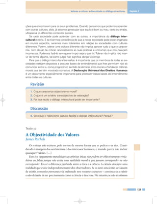 ções que encontraram para os seus problemas. Quando pensamos que podemos aprender
com outras culturas, aliás, já estamos pressupor que aquilo é bom ou mau, certo ou errado,
ultrapassa os diferentes contextos sociais.
Se cada sociedade pode aprender com as outras, a importância do diálogo inter-
cultural é óbvia. E se tivermos consciência de que a nossa sociedade pode estar enganada
em muitos aspectos, seremos mais tolerantes em relação às sociedades com culturas
diferentes. Porém, tolerar uma cultura diferente não implica aprovar tudo o que a caracte-
riza, nem deixar de criticar racionalmente as suas práticas e costumes que nos pareçam
incorrectos. Podemos fazê-lo sem querer impor seja o que for.Tolerar não implica não inter-
vir de forma alguma, tal como julgar não significa obrigar a corrigir.
Para que o diálogo intercultural se realize, é importante que os membros de todas as so-
ciedades estejam dispostos a procurar bases de entendimento que lhes permitam não só
comunicar entre si, como progredir no sentido de eliminar erros morais e fortalecer práticas
morais que se têm mostrado correctas. A Declaração Universal dos Direitos Humanos
é um documento especialmente importante para promover essas bases de entendimento
entre todas as culturas.
Revisão
1. O que caracteriza objectivismo moral?
2. O que é um critério transubjectivo de valoração?
3. Por que razão o diálogo intercultural pode ser importante?
Discussão
4. Será que o relativismo cultural facilita o diálogo intercultural? Porquê?
Texto 10
A Objectividade dos Valores
James Rachels
Os valores não existem, pelo menos da mesma forma que as pedras e os rios. Consi-
derado à margem dos sentimentos e dos interesses humanos, o mundo parece não incluir
quaisquer valores. […]
Este é o «argumento metafísico»: as opiniões éticas não podem ser objectivamente verda-
deiras ou falsas porque não existe uma realidade moral a que possam corresponder ou não
corresponder. Esta é a diferença profunda entre a ética e a ciência. A ciência descreve uma
realidade que existe independentemente dos observadores. Se os seres sencientes deixassem
de existir, o mundo permaneceria inalterado nos restantes aspectos – continuaria a existir
e não deixaria de ser precisamente como a ciência o descreve. No entanto, se não existissem
133
Valores e cultura: a diversidade e o diálogo de culturas Capítulo 7
 