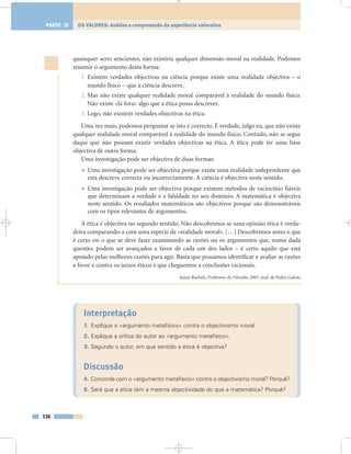 Interpretação
1. Explique o «argumento metafísico» contra o objectivismo moral.
2. Explique a crítica do autor ao «argumento metafísico».
3. Segundo o autor, em que sentido a ética é objectiva?
Discussão
4. Concorda com o «argumento metafísico» contra o objectivismo moral? Porquê?
5. Será que a ética tem a mesma objectividade do que a matemática? Porquê?
quaisquer seres sencientes, não existiria qualquer dimensão moral na realidade. Podemos
resumir o argumento desta forma:
1. Existem verdades objectivas na ciência porque existe uma realidade objectiva – o
mundo físico – que a ciência descreve.
2. Mas não existe qualquer realidade moral comparável à realidade do mundo físico.
Não existe «lá fora» algo que a ética possa descrever.
3. Logo, não existem verdades objectivas na ética.
Uma vez mais, podemos perguntar se isto é correcto. É verdade, julgo eu, que não existe
qualquer realidade moral comparável à realidade do mundo físico. Contudo, não se segue
daqui que não possam existir verdades objectivas na ética. A ética pode ter uma base
objectiva de outra forma.
Uma investigação pode ser objectiva de duas formas:
• Uma investigação pode ser objectiva porque existe uma realidade independente que
esta descreve correcta ou incorrectamente. A ciência é objectiva neste sentido.
• Uma investigação pode ser objectiva porque existem métodos de raciocínio fiáveis
que determinam a verdade e a falsidade no seu domínio. A matemática é objectiva
neste sentido. Os resultados matemáticos são objectivos porque são demonstráveis
com os tipos relevantes de argumentos.
A ética é objectiva no segundo sentido. Não descobrimos se uma opinião ética é verda-
deira comparando-a com uma espécie de «realidade moral». […] Descobrimos antes o que
é certo ou o que se deve fazer examinando as razões ou os argumentos que, numa dada
questão, podem ser avançados a favor de cada um dos lados – é certo aquilo que está
apoiado pelas melhores razões para agir. Basta que possamos identificar e avaliar as razões
a favor e contra os juízos éticos e que cheguemos a conclusões racionais.
James Rachels, Problemas da Filosofia, 2007, trad. de Pedro Galvão
134
OS VALORES: Análise e compreensão da experiência valorativaPARTE 3
 