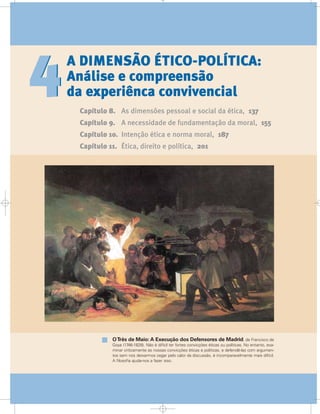 A DIMENSÃO ÉTICO-POLÍTICA:
Análise e compreensão
da experiênca convivencial
Capítulo 8. As dimensões pessoal e social da ética, 137
Capítulo 9. A necessidade de fundamentação da moral, 155
Capítulo 10. Intenção ética e norma moral, 187
Capítulo 11. Ética, direito e política, 201
44
OTrês de Maio: A Execução dos Defensores de Madrid, de Francisco de
Goya (1746-1828). Não é difícil ter fortes convicções éticas ou políticas. No entanto, exa-
minar criticamente as nossas convicções éticas e políticas, e defendê-las com argumen-
tos sem nos deixarmos cegar pelo calor da discussão, é incomparavelmente mais difícil.
A filosofia ajuda-nos a fazer isso.
 