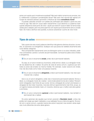 portar com aquilo que é moralmente aceitável? Não será melhor tornarmo-nos amorais, isto
é, indiferentes a quaisquer considerações éticas? Não será mais racional agir apenas em
função do interesse pessoal, ignorando a influência da nossa consciência moral?
A questão colocada consiste num pedido de justificação para adoptar o ponto de vista
moral ao agir. Não está em causa saber exactamente o que devemos ou podemos fazer
quando adoptamos esse ponto de vista – aquilo que está em causa é saber se temos boas
razões para o adoptar, para nos preocuparmos com aquilo que é eticamente certo ou errado
fazer. De modo a clarificar esta questão, é preciso caracterizar o ponto de vista moral.
Tipos de actos
Sob o ponto de vista moral, podemos identificar três géneros distintos de actos: os erra-
dos, os opcionais e os obrigatórios. Qualquer acto que possa ser avaliado eticamente está
numa destas categorias.
Para compreender exactamente como se distinguem entre si os actos indicados, pode-
mos contrastá-los usando o conceito de permissividade. Comecemos pelos actos errados
e obrigatórios.
Se um acto é eticamente errado, então não é permissível realizá-lo.
Ou seja, se um acto é errado (ou incorrecto), então temos o dever, ou a obrigação moral,
de nos abstermos de o realizar. Do ponto de vista do senso comum, supõe-se que nem
todos os actos são errados na mesma medida. Por exemplo, roubar costuma ser errado,
mas não tão errado como matar uma pessoa inocente.
Se um acto é eticamente obrigatório, então é permissível realizá-lo, mas não é per-
missível não o realizar.
Isto é, se um acto é obrigatório, então não é meramente permissível realizá-lo. Temos o
dever, ou a obrigação moral, de o realizar – seria errado abstermo-nos de o realizar. Parecem
existir obrigações mais fortes do que outras: temos a obrigação de cumprir promessas e a
obrigação de não matar inocentes, mas esta última é aparentemente mais forte, já que, se
um agente tivesse prometido matar um inocente, diríamos que o melhor seria ele quebrar
a promessa.
Se um acto é eticamente opcional, então é permissível realizá-lo, mas também é
permissível não o realizar.
Os actos opcionais são aqueles que tornam possível a liberdade moral: a ética não
proíbe nem exige que sejam realizados; a sua realização fica ao critério do agente. De acor-
do com o senso comum, a grande maioria dos actos é opcional, mas existem várias espé-
cies muito diferentes de actos deste género.
138
A DIMENSÃO ÉTICO-POLÍTICA: Análise e compreensão da experiência convivencialPARTE 4
 