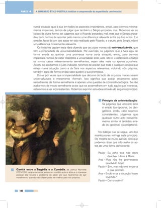 numa situação igual à sua em todos os aspectos importantes, então, para sermos minima-
mente imparciais, temos de julgar que também o Sérgio procedeu mal. Podemos ver as
coisas de outra forma: se julgamos que o Ricardo procedeu mal, mas que o Sérgio proce-
deu bem, temos de apontar pelo menos uma diferença relevante entre os dois actos. E o
simples facto de um dos actos ter sido realizado pelo Ricardo, e o outro pelo Sérgio, não é
uma diferença moralmente relevante.
Os filósofos captam esta ideia dizendo que os juízos morais são universalizáveis, que
têm a propriedade da universalizabilidade. Por exemplo, se julgamos que a Sara agiu de
forma errada ao quebrar uma promessa numa certa situação, então, para sermos
imparciais, temos de estar dispostos a universalizar este juízo, isto é, a estendê-lo a todos
os outros casos relevantemente semelhantes, sejam eles reais ou apenas possíveis.
Assim, se aceitarmos o juízo indicado, teremos de aceitar que toda e qualquer pessoa que
esteja numa situação como a da Sara nos aspectos relevantes, incluindo nós próprios,
também agirá de forma errada caso quebre a sua promessa.
Diz-se por vezes que a imparcialidade que decorre do facto de os juízos morais serem
universalizáveis é meramente «formal». Isto significa que avaliar eticamente actos
semelhantes de forma semelhante é apenas uma questão de consistência lógica. Se não
avaliarmos de modo semelhante actos que se assemelham em tudo aquilo que interessa,
estaremos a ser inconsistentes. Podemos exprimir esta ideia através do seguinte princípio:
Princípio da universalização:
Se julgamos que um certo acto
é errado (ou opcional, ou obri-
gatório), então, caso sejamos
consistentes, julgamos que
qualquer outro acto relevante-
mente similar é também erra-
do (ou opcional, ou obrigatório).
No diálogo que se segue, um dos
interlocutores infringe este princípio.
Ele mostra-se muito parcial, pelo que
podemos dizer que não avalia os ac-
tos de uma forma consistente.
Paulo – Eu acho que não devo
devolver o livro à Maria.
Ana – Mas não lhe prometeste
devolvê-lo hoje?
Paulo – Sim, mas não me importa
o que prometi.
Ana – Então e se a situação fosse
invertida?
Paulo – Como assim?
140
A DIMENSÃO ÉTICO-POLÍTICA: Análise e compreensão da experiência convivencialPARTE 4
Garrick entre a Tragédia e a Comédia, de Joshua Reynolds
(1723-1792). Aparentemente, existe um conflito entre a ética e o interesse
pessoal. Daí resulta o problema de saber por que haveremos de agir
moralmente, quando não o fazer pode ser melhor para nós próprios.
 
